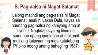 B. Pag-aalsa ni Magat Salamat
Lalong matindi ang pag-aalsa ni Magat
Salamat, anak ni Lakan Dula, kaysa sa
naunang pag-aalsa ng kaniyang ama at
tiyuhin. Nagtatag siya ng lihim na
samahan upang ipaglaban at makamit
muli ang kalayaan ng mga katutubong
Pilipino noong unang bahagi ng 1587.
 
