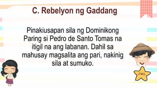 C. Rebelyon ng Gaddang
Pinakiusapan sila ng Dominikong
Paring si Pedro de Santo Tomas na
itigil na ang labanan. Dahil sa
mahusay magsalita ang pari, nakinig
sila at sumuko.
 