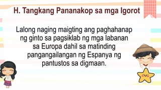 H. Tangkang Pananakop sa mga Igorot
Lalong naging maigting ang paghahanap
ng ginto sa pagsiklab ng mga labanan
sa Europa dahil sa matinding
pangangailangan ng Espanya ng
pantustos sa digmaan.
 