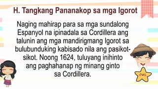 H. Tangkang Pananakop sa mga Igorot
Naging mahirap para sa mga sundalong
Espanyol na ipinadala sa Cordillera ang
talunin ang mga mandirigmang Igorot sa
bulubunduking kabisado nila ang pasikot-
sikot. Noong 1624, tuluyang inihinto
ang paghahanap ng minang ginto
sa Cordillera.
 