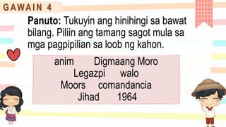 G AWA I N 4
Panuto: Tukuyin ang hinihingi sa bawat
bilang. Piliin ang tamang sagot mula sa
mga pagpipilian sa loob ng kahon.
anim Digmaang Moro
Legazpi walo
Moors comandancia
Jihad 1964
 