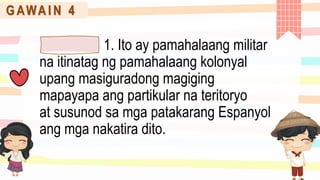 G AWA I N 4
1. Ito ay pamahalaang militar
na itinatag ng pamahalaang kolonyal
upang masiguradong magiging
mapayapa ang partikular na teritoryo
at susunod sa mga patakarang Espanyol
ang mga nakatira dito.
 