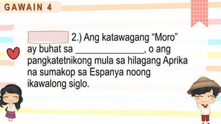 G AWA I N 4
2.) Ang katawagang “Moro”
ay buhat sa ______________, o ang
pangkatetnikong mula sa hilagang Aprika
na sumakop sa Espanya noong
ikawalong siglo.
 
