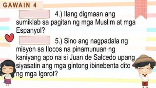 G AWA I N 4
4.) Ilang digmaan ang
sumiklab sa pagitan ng mga Muslim at mga
Espanyol?
5.) Sino ang nagpadala ng
misyon sa Ilocos na pinamunuan ng
kaniyang apo na si Juan de Salcedo upang
siyasatin ang mga gintong ibinebenta dito
ng mga Igorot?
 
