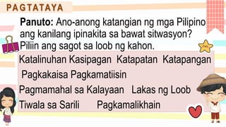 Katalinuhan Kasipagan Katapatan Katapangan
Pagkakaisa Pagkamatiisin
Pagmamahal sa Kalayaan Lakas ng Loob
Tiwala sa Sarili Pagkamalikhain
PA G TATAYA
Panuto: Ano-anong katangian ng mga Pilipino
ang kanilang ipinakita sa bawat sitwasyon?
Piliin ang sagot sa loob ng kahon.
 