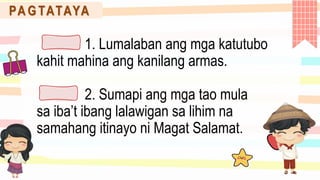 PA G TATAYA
1. Lumalaban ang mga katutubo
kahit mahina ang kanilang armas.
2. Sumapi ang mga tao mula
sa iba’t ibang lalawigan sa lihim na
samahang itinayo ni Magat Salamat.
 