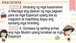 PA G TATAYA
3. Hinarang ng mga kasamahan
ni Maniago ang daanan ng mga pagkain
para sa mga Espanyol upang sila ay
magutom at mapilitang ibigay ang
kanilang mga hinihiling.
4. Gumawa ng sariling armas
ang mga Muslim upang lumaban sa mga
Espanyol.
 