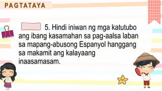 PA G TATAYA
5. Hindi iniwan ng mga katutubo
ang ibang kasamahan sa pag-aalsa laban
sa mapang-abusong Espanyol hanggang
sa makamit ang kalayaang
inaasamasam.
 