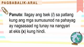 PA G B A B A L I K - A R A L
Panuto: Ilagay ang tsek (/) sa patlang
kung ang mga sumusunod na pahayag
ay nagsasaad ng tunay na nangyari
at ekis (x) kung hindi.
 