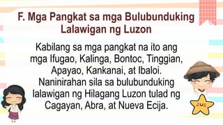 F. Mga Pangkat sa mga Bulubunduking
Lalawigan ng Luzon
Kabilang sa mga pangkat na ito ang
mga Ifugao, Kalinga, Bontoc, Tinggian,
Apayao, Kankanai, at Ibaloi.
Naninirahan sila sa bulubunduking
lalawigan ng Hilagang Luzon tulad ng
Cagayan, Abra, at Nueva Ecija.
 