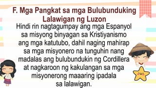 F. Mga Pangkat sa mga Bulubunduking
Lalawigan ng Luzon
Hindi rin nagtagumpay ang mga Espanyol
sa misyong binyagan sa Kristiyanismo
ang mga katutubo, dahil naging mahirap
sa mga misyonero na tunguhin nang
madalas ang bulubundukin ng Cordillera
at nagkaroon ng kakulangan sa mga
misyonerong maaaring ipadala
sa lalawigan.
 