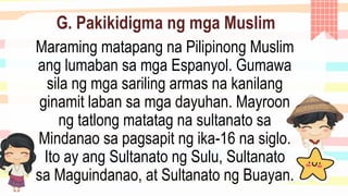 G. Pakikidigma ng mga Muslim
Maraming matapang na Pilipinong Muslim
ang lumaban sa mga Espanyol. Gumawa
sila ng mga sariling armas na kanilang
ginamit laban sa mga dayuhan. Mayroon
ng tatlong matatag na sultanato sa
Mindanao sa pagsapit ng ika-16 na siglo.
Ito ay ang Sultanato ng Sulu, Sultanato
sa Maguindanao, at Sultanato ng Buayan.
 