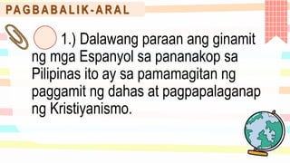 PA G B A B A L I K - A R A L
1.) Dalawang paraan ang ginamit
ng mga Espanyol sa pananakop sa
Pilipinas ito ay sa pamamagitan ng
paggamit ng dahas at pagpapalaganap
ng Kristiyanismo.
 