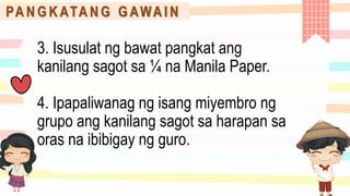 PA N G K ATA N G G AWA I N
3. Isusulat ng bawat pangkat ang
kanilang sagot sa ¼ na Manila Paper.
4. Ipapaliwanag ng isang miyembro ng
grupo ang kanilang sagot sa harapan sa
oras na ibibigay ng guro.
 