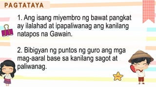 PA G TATAYA
1. Ang isang miyembro ng bawat pangkat
ay ilalahad at ipapaliwanag ang kanilang
natapos na Gawain.
2. Bibigyan ng puntos ng guro ang mga
mag-aaral base sa kanilang sagot at
paliwanag.
 
