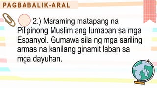 PA G B A B A L I K - A R A L
2.) Maraming matapang na
Pilipinong Muslim ang lumaban sa mga
Espanyol. Gumawa sila ng mga sariling
armas na kanilang ginamit laban sa
mga dayuhan.
 