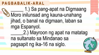 PA G B A B A L I K - A R A L
_____ 1.) Sa pang-apat na Digmaang
Moro inilunsad ang kauna-unahang
jihad, o banal na digmaan, laban sa
mga Espanyol.
_____2.) Mayroon ng apat na matatag
na sultanato sa Mindanao sa
pagsapit ng ika-16 na siglo.
 