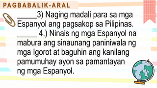 PA G B A B A L I K - A R A L
_____3) Naging madali para sa mga
Espanyol ang pagsakop sa Pilipinas.
_____ 4.) Ninais ng mga Espanyol na
mabura ang sinaunang paniniwala ng
mga Igorot at baguhin ang kanilang
pamumuhay ayon sa pamantayan
ng mga Espanyol.
 