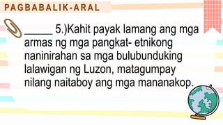 PA G B A B A L I K - A R A L
_____ 5.)Kahit payak lamang ang mga
armas ng mga pangkat- etnikong
naninirahan sa mga bulubunduking
lalawigan ng Luzon, matagumpay
nilang naitaboy ang mga mananakop.
 