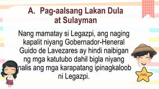 A. Pag-aalsang Lakan Dula
at Sulayman
Nang mamatay si Legazpi, ang naging
kapalit niyang Gobernador-Heneral
Guido de Lavezares ay hindi naibigan
ng mga katutubo dahil bigla niyang
inalis ang mga karapatang ipinagkaloob
ni Legazpi.
 