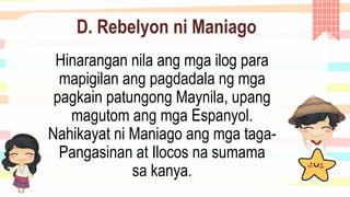 D. Rebelyon ni Maniago
Hinarangan nila ang mga ilog para
mapigilan ang pagdadala ng mga
pagkain patungong Maynila, upang
magutom ang mga Espanyol.
Nahikayat ni Maniago ang mga taga-
Pangasinan at Ilocos na sumama
sa kanya.
 