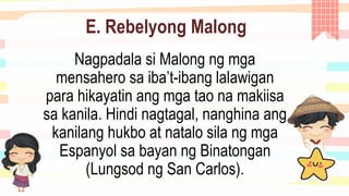 E. Rebelyong Malong
Nagpadala si Malong ng mga
mensahero sa iba’t-ibang lalawigan
para hikayatin ang mga tao na makiisa
sa kanila. Hindi nagtagal, nanghina ang
kanilang hukbo at natalo sila ng mga
Espanyol sa bayan ng Binatongan
(Lungsod ng San Carlos).
 
