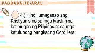 PA G B A B A L I K - A R A L
4.) Hindi lumaganap ang
Kristiyanismo sa mga Muslim sa
katimugan ng Pilipinas at sa mga
katutubong pangkat ng Cordillera.
 