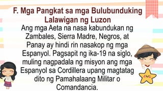 F. Mga Pangkat sa mga Bulubunduking
Lalawigan ng Luzon
Ang mga Aeta na nasa kabundukan ng
Zambales, Sierra Madre, Negros, at
Panay ay hindi rin nasakop ng mga
Espanyol. Pagsapit ng ika-19 na siglo,
muling nagpadala ng misyon ang mga
Espanyol sa Cordillera upang magtatag
dito ng Pamahalaang Militar o
Comandancia.
 