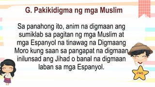 G. Pakikidigma ng mga Muslim
Sa panahong ito, anim na digmaan ang
sumiklab sa pagitan ng mga Muslim at
mga Espanyol na tinawag na Digmaang
Moro kung saan sa pangapat na digmaan
inilunsad ang Jihad o banal na digmaan
laban sa mga Espanyol.
 