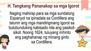 H. Tangkang Pananakop sa mga Igorot
Naging mahirap para sa mga sundalong
Espanyol na ipinadala sa Cordillera ang
talunin ang mga mandirigmang Igorot sa
bulubunduking kabisado nila ang pasikot-
sikot. Noong 1624, tuluyang inihinto
ang paghahanap ng minang ginto
sa Cordillera.
 