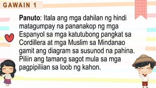 G AWA I N 1
Panuto: Itala ang mga dahilan ng hindi
matagumpay na pananakop ng mga
Espanyol sa mga katutubong pangkat sa
Cordillera at mga Muslim sa Mindanao
gamit ang diagram sa susunod na pahina.
Piliin ang tamang sagot mula sa mga
pagpipiliian sa loob ng kahon.
 