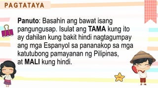 PA G TATAYA
Panuto: Basahin ang bawat isang
pangungusap. Isulat ang TAMA kung ito
ay dahilan kung bakit hindi nagtagumpay
ang mga Espanyol sa pananakop sa mga
katutubong pamayanan ng Pilipinas,
at MALI kung hindi.
 