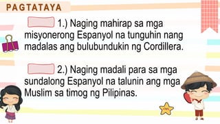PA G TATAYA
1.) Naging mahirap sa mga
misyonerong Espanyol na tunguhin nang
madalas ang bulubundukin ng Cordillera.
2.) Naging madali para sa mga
sundalong Espanyol na talunin ang mga
Muslim sa timog ng Pilipinas.
 