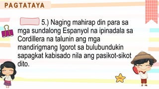 PA G TATAYA
5.) Naging mahirap din para sa
mga sundalong Espanyol na ipinadala sa
Cordillera na talunin ang mga
mandirigmang Igorot sa bulubundukin
sapagkat kabisado nila ang pasikot-sikot
dito.
 