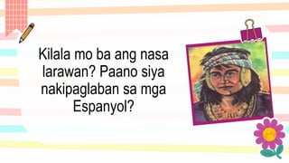 Kilala mo ba ang nasa
larawan? Paano siya
nakipaglaban sa mga
Espanyol?
 