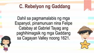 C. Rebelyon ng Gaddang
Dahil sa pagmamalabis ng mga
Espanyol, pinamunuan nina Felipe
Catabay at Gabriel Tayag ang
paghihimagsik ng mga Gaddang
sa Cagayan Valley noong 1621.
 