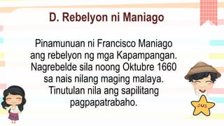 D. Rebelyon ni Maniago
Pinamunuan ni Francisco Maniago
ang rebelyon ng mga Kapampangan.
Nagrebelde sila noong Oktubre 1660
sa nais nilang maging malaya.
Tinutulan nila ang sapilitang
pagpapatrabaho.
 