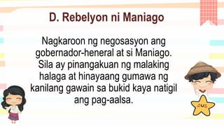 D. Rebelyon ni Maniago
Nagkaroon ng negosasyon ang
gobernador-heneral at si Maniago.
Sila ay pinangakuan ng malaking
halaga at hinayaang gumawa ng
kanilang gawain sa bukid kaya natigil
ang pag-aalsa.
 
