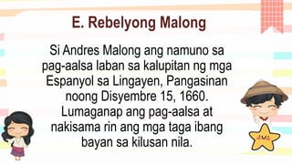 E. Rebelyong Malong
Si Andres Malong ang namuno sa
pag-aalsa laban sa kalupitan ng mga
Espanyol sa Lingayen, Pangasinan
noong Disyembre 15, 1660.
Lumaganap ang pag-aalsa at
nakisama rin ang mga taga ibang
bayan sa kilusan nila.
 