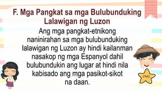 F. Mga Pangkat sa mga Bulubunduking
Lalawigan ng Luzon
Ang mga pangkat-etnikong
naninirahan sa mga bulubunduking
lalawigan ng Luzon ay hindi kailanman
nasakop ng mga Espanyol dahil
bulubundukin ang lugar at hindi nila
kabisado ang mga pasikot-sikot
na daan.
 
