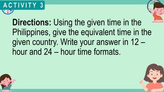 What's the time?
:
Directions: Using the given time in the
Philippines, give the equivalent time in the
given country. Write your answer in 12 –
hour and 24 – hour time formats.
A C T I V I T Y 3
 
