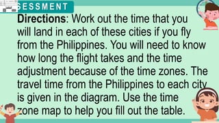 What's the time?
:
Directions: Work out the time that you
will land in each of these cities if you fly
from the Philippines. You will need to know
how long the flight takes and the time
adjustment because of the time zones. The
travel time from the Philippines to each city
is given in the diagram. Use the time
zone map to help you fill out the table.
A S S E S S M E N T
 