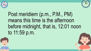 What's the time?
:
Post meridiem (p.m., P.M., PM)
means this time is the afternoon
before midnight, that is, 12:01 noon
to 11:59 p.m.
 