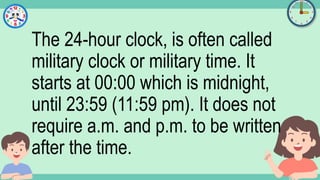 What's the time?
:
The 24-hour clock, is often called
military clock or military time. It
starts at 00:00 which is midnight,
until 23:59 (11:59 pm). It does not
require a.m. and p.m. to be written
after the time.
 