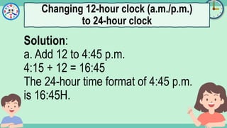 What's the time?
:
Solution:
a. Add 12 to 4:45 p.m.
4:15 + 12 = 16:45
The 24-hour time format of 4:45 p.m.
is 16:45H.
Changing 12-hour clock (a.m./p.m.)
to 24-hour clock
 