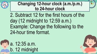What's the time?
:
2. Subtract 12 for the first hours of the
day (12 midnight to 12:59 a.m.)
Example: Change the following to the
24-hour time format.
a. 12:35 a.m.
b. 12 midnight
Changing 12-hour clock (a.m./p.m.)
to 24-hour clock
 