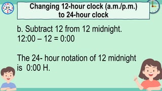 What's the time?
:
b. Subtract 12 from 12 midnight.
12:00 – 12 = 0:00
The 24- hour notation of 12 midnight
is 0:00 H.
Changing 12-hour clock (a.m./p.m.)
to 24-hour clock
 