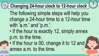 What's the time?
:
The following simple steps will help you
change a 24-hour time to a 12-hour time
with 'a.m.' and 'p.m.'.
• If the hour is exactly 12, simply annex
p.m. to the time.
• If the hour is 00, change it to 12 and
annex a.m. to the time.
Changing 24-hour clock to 12-hour clock
 