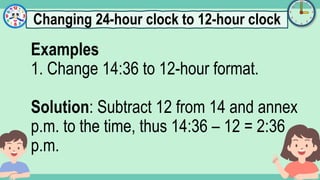 What's the time?
:
Examples
1. Change 14:36 to 12-hour format.
Solution: Subtract 12 from 14 and annex
p.m. to the time, thus 14:36 – 12 = 2:36
p.m.
Changing 24-hour clock to 12-hour clock
 