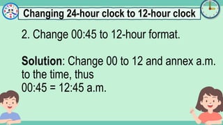 What's the time?
:
2. Change 00:45 to 12-hour format.
Solution: Change 00 to 12 and annex a.m.
to the time, thus
00:45 = 12:45 a.m.
Changing 24-hour clock to 12-hour clock
 